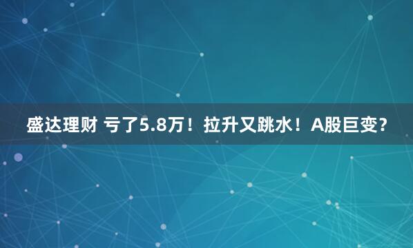 盛达理财 亏了5.8万！拉升又跳水！A股巨变？