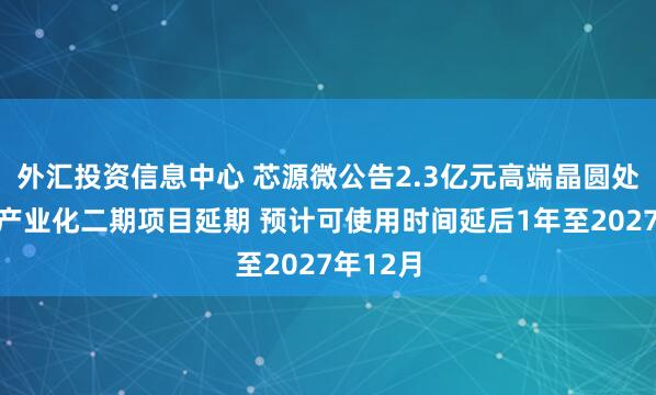 外汇投资信息中心 芯源微公告2.3亿元高端晶圆处理设备产业化二期项目延期 预计可使用时间延后1年至2027年12月