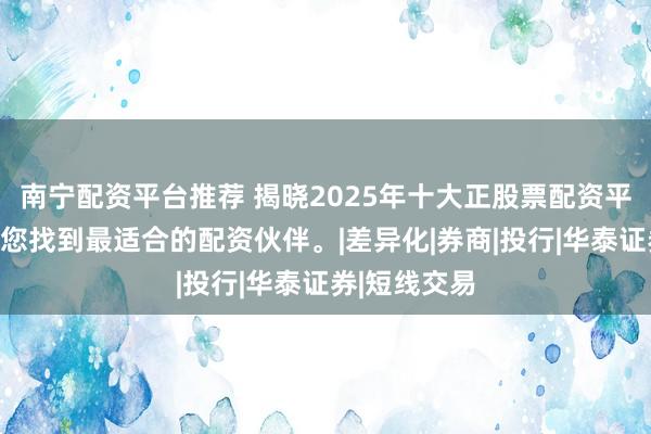 南宁配资平台推荐 揭晓2025年十大正股票配资平台排名，助您找到最适合的配资伙伴。|差异化|券商|投行|华泰证券|短线交易