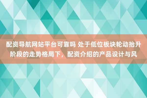 配资导航网站平台可靠吗 处于低位板块轮动抬升阶段的走势格局下，配资介绍的产品设计与风