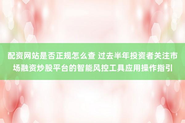 配资网站是否正规怎么查 过去半年投资者关注市场融资炒股平台的智能风控工具应用操作指引