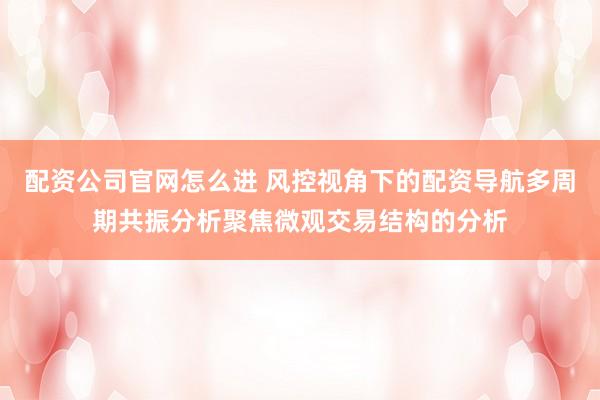 配资公司官网怎么进 风控视角下的配资导航多周期共振分析聚焦微观交易结构的分析