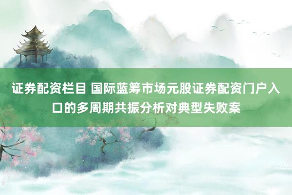 证券配资栏目 国际蓝筹市场元股证券配资门户入口的多周期共振分析对典型失败案
