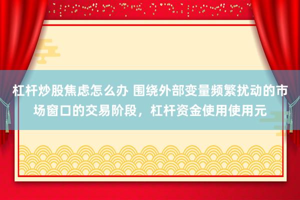 杠杆炒股焦虑怎么办 围绕外部变量频繁扰动的市场窗口的交易阶段，杠杆资金使用使用元