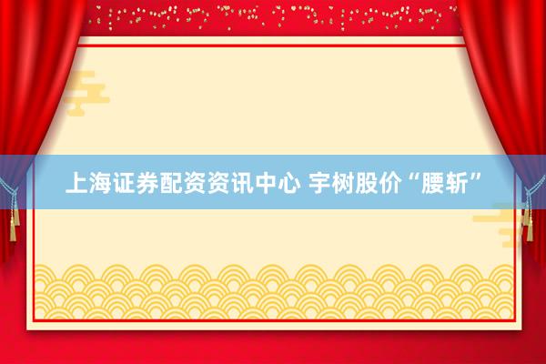 上海证券配资资讯中心 宇树股价“腰斩”