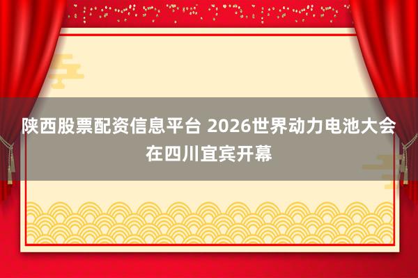 陕西股票配资信息平台 2026世界动力电池大会在四川宜宾开幕