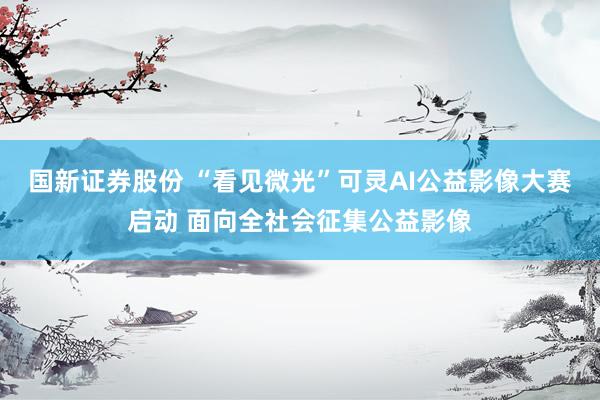 国新证券股份 “看见微光”可灵AI公益影像大赛启动 面向全社会征集公益影像