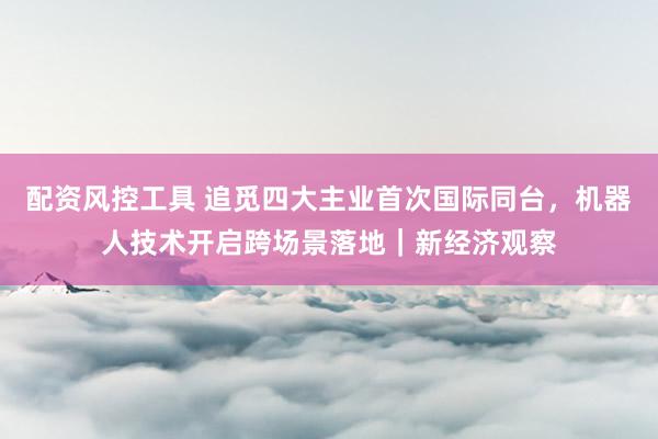 配资风控工具 追觅四大主业首次国际同台，机器人技术开启跨场景落地｜新经济观察