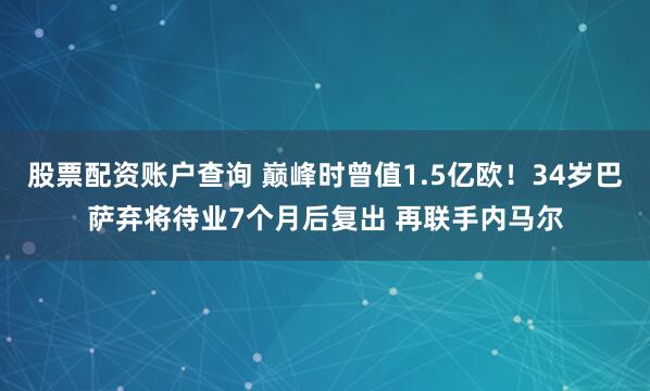 股票配资账户查询 巅峰时曾值1.5亿欧！34岁巴萨弃将待业7个月后复出 再联手内马尔