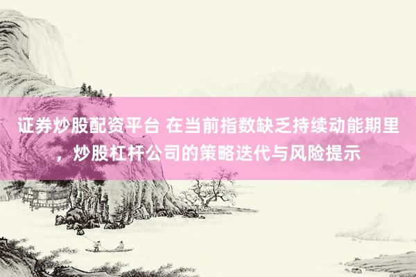 证券炒股配资平台 在当前指数缺乏持续动能期里，炒股杠杆公司的策略迭代与风险提示