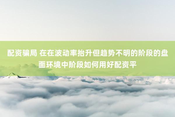配资骗局 在在波动率抬升但趋势不明的阶段的盘面环境中阶段如何用好配资平