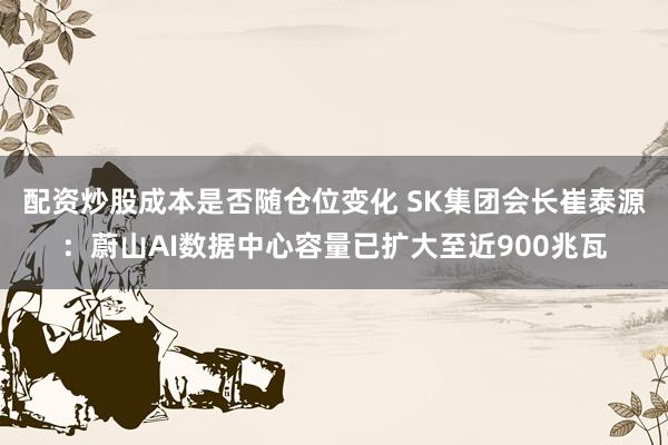 配资炒股成本是否随仓位变化 SK集团会长崔泰源：蔚山AI数据中心容量已扩大至近900兆瓦