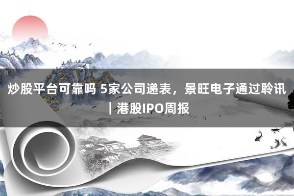 炒股平台可靠吗 5家公司递表，景旺电子通过聆讯｜港股IPO周报