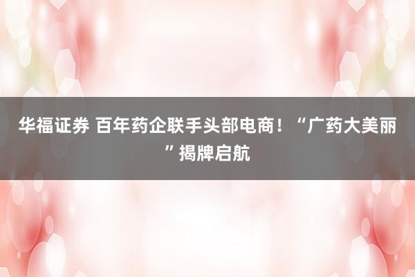 华福证券 百年药企联手头部电商!“广药大美丽”揭牌启航
