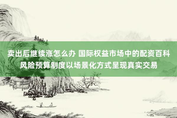 卖出后继续涨怎么办 国际权益市场中的配资百科风险预算制度以场景化方式呈现真实交易