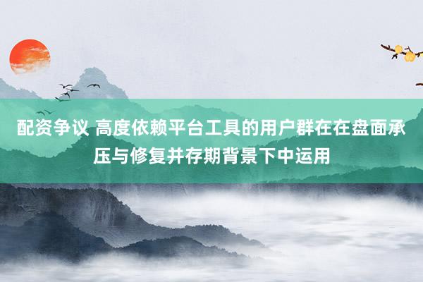 配资争议 高度依赖平台工具的用户群在在盘面承压与修复并存期背景下中运用