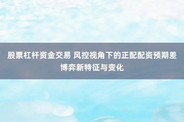 股票杠杆资金交易 风控视角下的正配配资预期差博弈新特征与变化