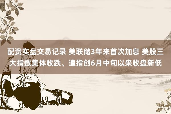 配资实盘交易记录 美联储3年来首次加息 美股三大指数集体收跌、道指创6月中旬以来收盘新低