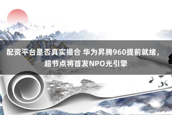 配资平台是否真实撮合 华为昇腾960提前就绪， 超节点将首发NPO光引擎