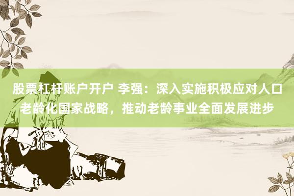 股票杠杆账户开户 李强：深入实施积极应对人口老龄化国家战略，推动老龄事业全面发展进步