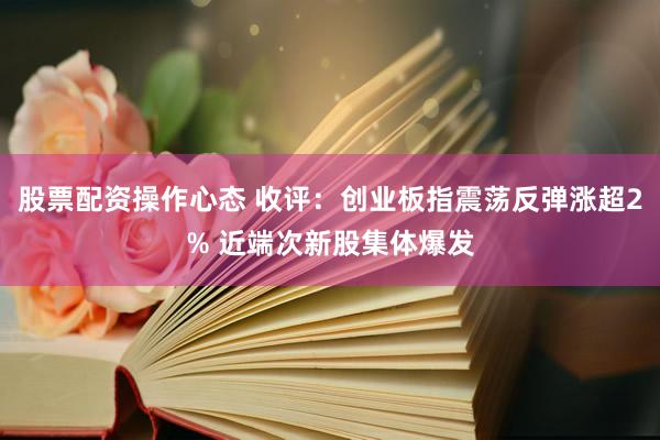 股票配资操作心态 收评：创业板指震荡反弹涨超2% 近端次新股集体爆发