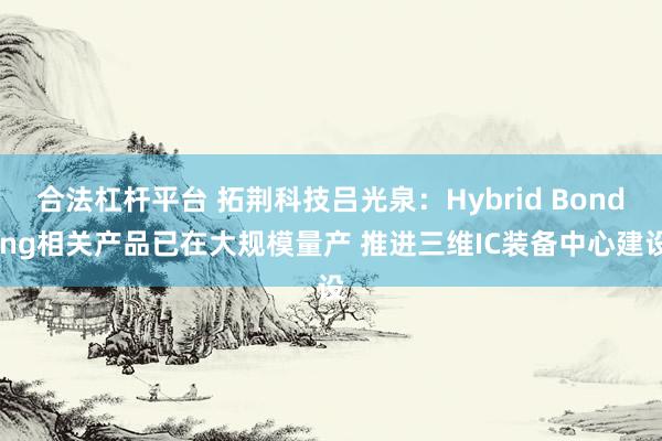合法杠杆平台 拓荆科技吕光泉：Hybrid Bonding相关产品已在大规模量产 推进三维IC装备中心建设
