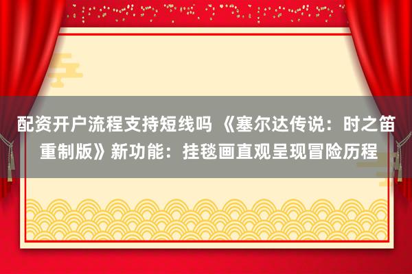 配资开户流程支持短线吗 《塞尔达传说：时之笛 重制版》新功能：挂毯画直观呈现冒险历程