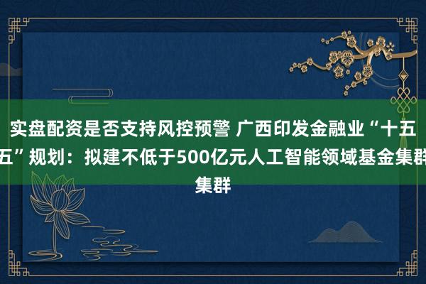 实盘配资是否支持风控预警 广西印发金融业“十五五”规划：拟建不低于500亿元人工智能领域基金集群