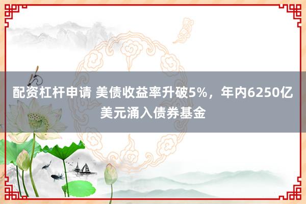 配资杠杆申请 美债收益率升破5%，年内6250亿美元涌入债券基金