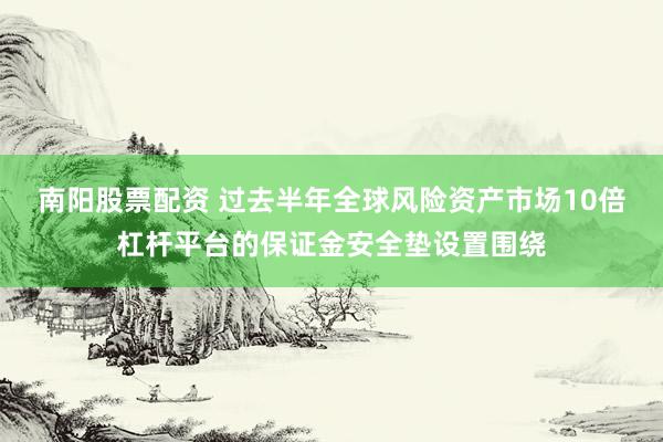 南阳股票配资 过去半年全球风险资产市场10倍杠杆平台的保证金安全垫设置围绕
