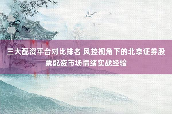 三大配资平台对比排名 风控视角下的北京证券股票配资市场情绪实战经验