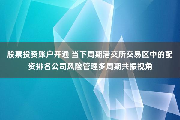 股票投资账户开通 当下周期港交所交易区中的配资排名公司风险管理多周期共振视角