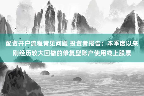 配资开户流程常见问题 投资者报告：本季度以来刚经历较大回撤的修复型账户使用线上股票