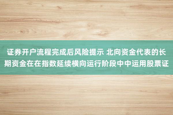 证券开户流程完成后风险提示 北向资金代表的长期资金在在指数延续横向运行阶段中中运用股票证