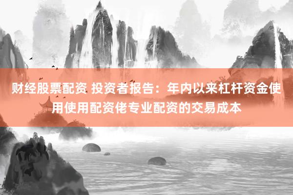 财经股票配资 投资者报告：年内以来杠杆资金使用使用配资佬专业配资的交易成本