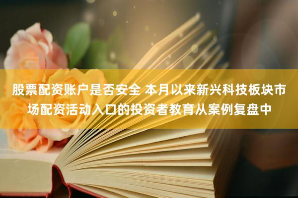 股票配资账户是否安全 本月以来新兴科技板块市场配资活动入口的投资者教育从案例复盘中