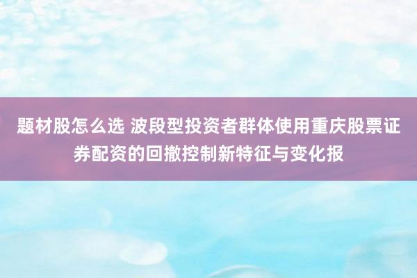 题材股怎么选 波段型投资者群体使用重庆股票证券配资的回撤控制新特征与变化报