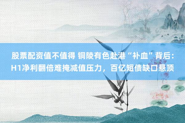 股票配资值不值得 铜陵有色赴港“补血”背后：H1净利翻倍难掩减值压力，百亿短债缺口悬顶