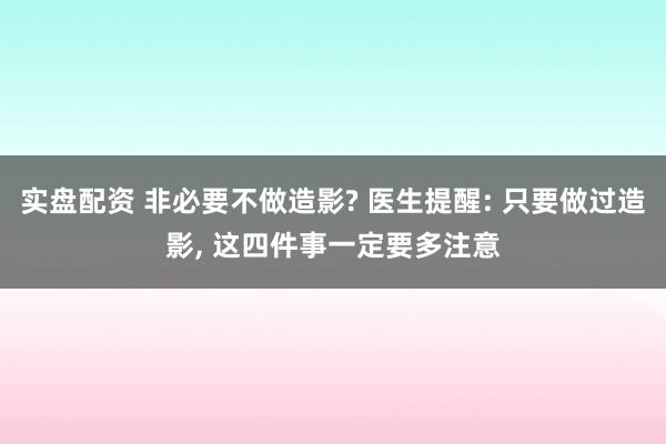 实盘配资 非必要不做造影? 医生提醒: 只要做过造影, 这四件事一定要多注意