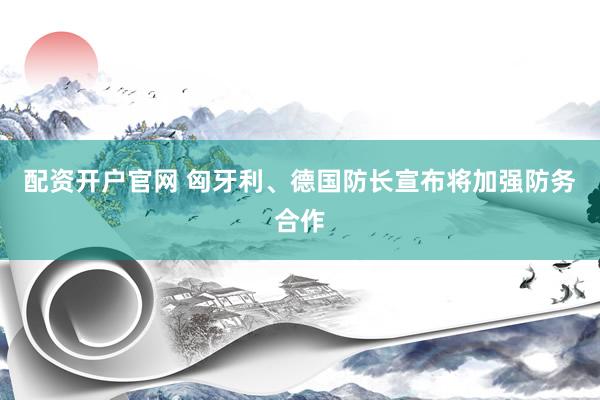 配资开户官网 匈牙利、德国防长宣布将加强防务合作