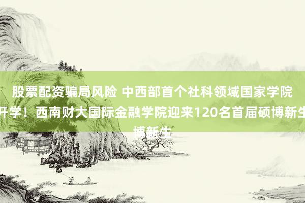 股票配资骗局风险 中西部首个社科领域国家学院开学!西南财大国际金融学院迎来120名首届硕博新生