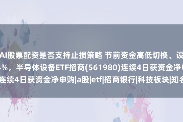 AI股票配资是否支持止损策略 节前资金高低切换、设备板块早盘回调近4%,半导体设备ETF招商(561980)连续4日获资金净申购|a股|etf|招商银行|科技板块|知名企业