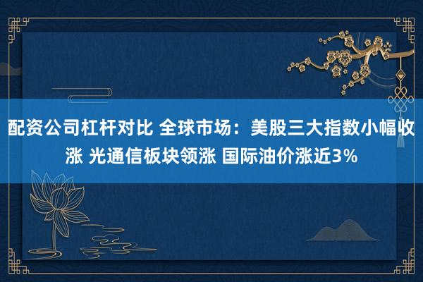 配资公司杠杆对比 全球市场：美股三大指数小幅收涨 光通信板块领涨 国际油价涨近3%