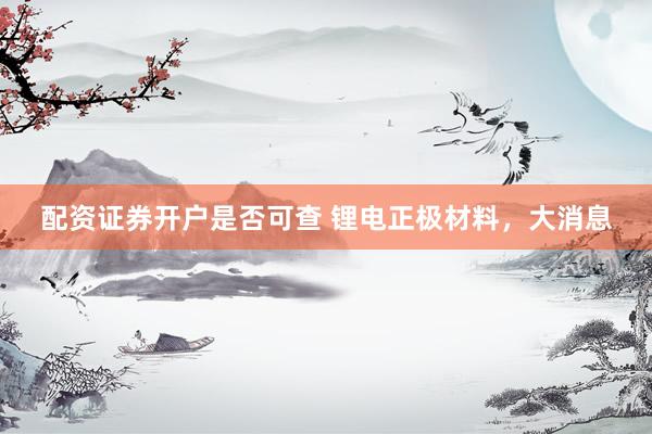 配资证券开户是否可查 锂电正极材料，大消息