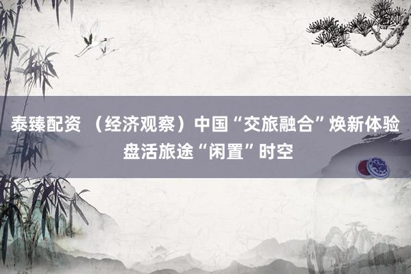 泰臻配资 （经济观察）中国“交旅融合”焕新体验 盘活旅途“闲置”时空