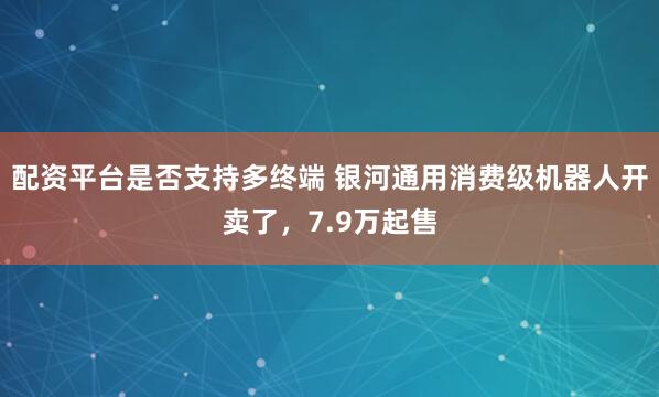 配资平台是否支持多终端 银河通用消费级机器人开卖了，7.9万起售