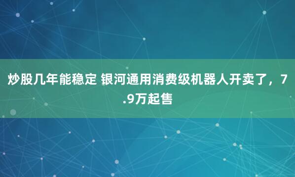 炒股几年能稳定 银河通用消费级机器人开卖了，7.9万起售