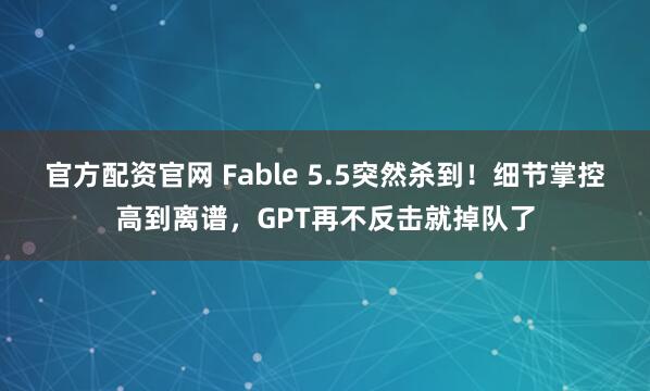 官方配资官网 Fable 5.5突然杀到！细节掌控高到离谱，GPT再不反击就掉队了