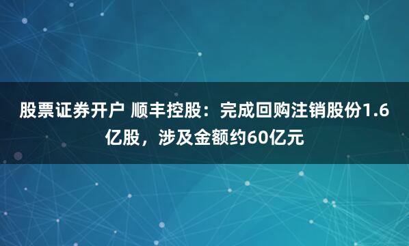 股票证券开户 顺丰控股：完成回购注销股份1.6亿股，涉及金额约60亿元