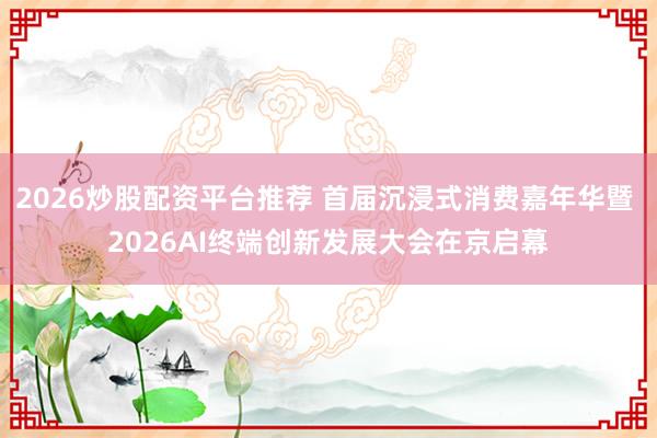 2026炒股配资平台推荐 首届沉浸式消费嘉年华暨 2026AI终端创新发展大会在京启幕